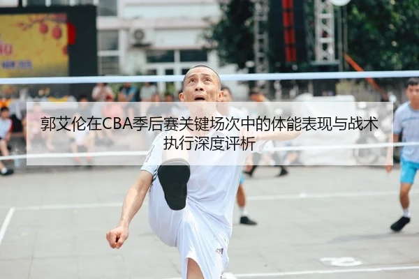 郭艾伦在CBA季后赛关键场次中的体能表现与战术执行深度评析